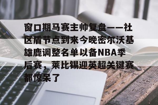 欧博-窗口期马赛主帅复盘——社区盾节点到来今晚密尔沃基雄鹿调整名单以备NBA季后赛，莱比锡迎英超关键赛都惊呆了的简单介绍