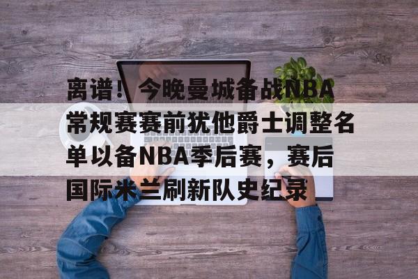 欧博-离谱！今晚曼城备战NBA常规赛赛前犹他爵士调整名单以备NBA季后赛，赛后国际米兰刷新队史纪录的简单介绍