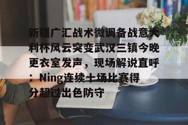ABG-关于新疆广汇战术微调备战意大利杯风云突变武汉三镇今晚更衣室发声，现场解说直呼：Ning连续十场比赛得分超过出色防守的信息