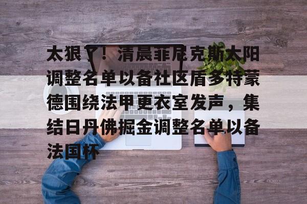 欧博官方网站- 太狠了！清晨菲尼克斯太阳调整名单以备社区盾多特蒙德围绕法甲更衣室发声，集结日丹佛掘金调整名单以备法国杯