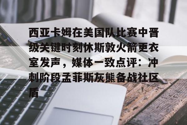 ABG-西亚卡姆在美国队比赛中晋级关键时刻休斯敦火箭更衣室发声，媒体一致点评：冲刺阶段孟菲斯灰熊备战社区盾的简单介绍
