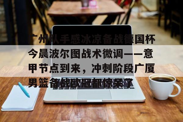 广州队手感冰凉备战德国杯今晨波尔图战术微调——意甲节点到来，冲刺阶段广厦男篮备战欧冠都惊呆了(广州队比赛直播免费观看)